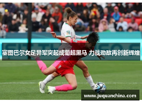 塞图巴尔女足异军突起成葡超黑马 力战劲敌再创新辉煌