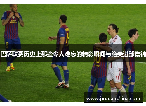 巴萨联赛历史上那些令人难忘的精彩瞬间与绝美进球集锦