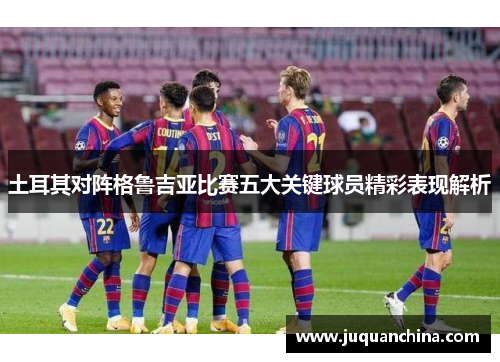 土耳其对阵格鲁吉亚比赛五大关键球员精彩表现解析